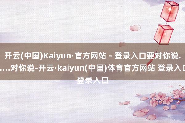 开云(中国)Kaiyun·官方网站 - 登录入口要对你说......对你说-开云·kaiyun(中国)体育官方网站 登录入口
