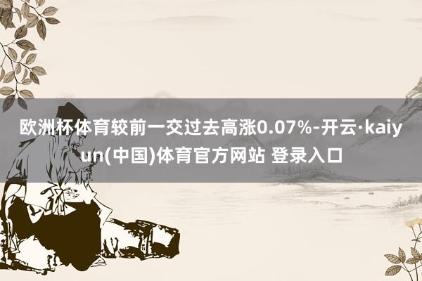 欧洲杯体育较前一交过去高涨0.07%-开云·kaiyun(中国)体育官方网站 登录入口