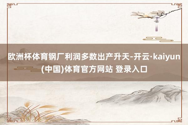 欧洲杯体育钢厂利润多数出产升天-开云·kaiyun(中国)体育官方网站 登录入口