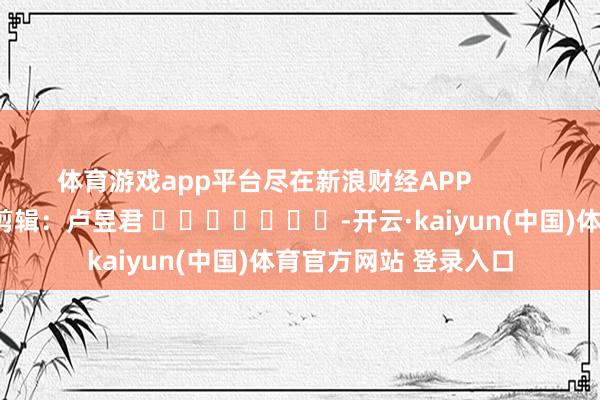 体育游戏app平台尽在新浪财经APP            						职守剪辑：卢昱君 							-开云·kaiyun(中国)体育官方网站 登录入口