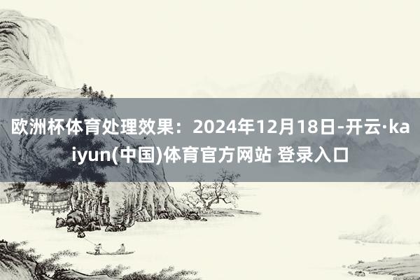 欧洲杯体育处理效果：2024年12月18日-开云·kaiyun(中国)体育官方网站 登录入口