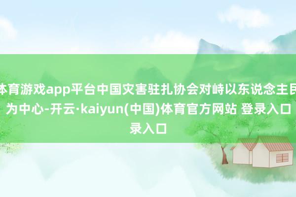 体育游戏app平台中国灾害驻扎协会对峙以东说念主民为中心-开云·kaiyun(中国)体育官方网站 登