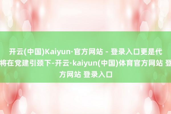 开云(中国)Kaiyun·官方网站 - 登录入口更是代表两边将在党建引颈下-开云·kaiyun(中国
