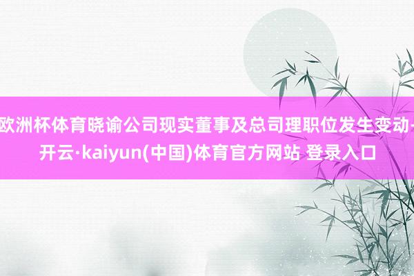 欧洲杯体育晓谕公司现实董事及总司理职位发生变动-开云·kaiyun(中国)体育官方网站 登录入口