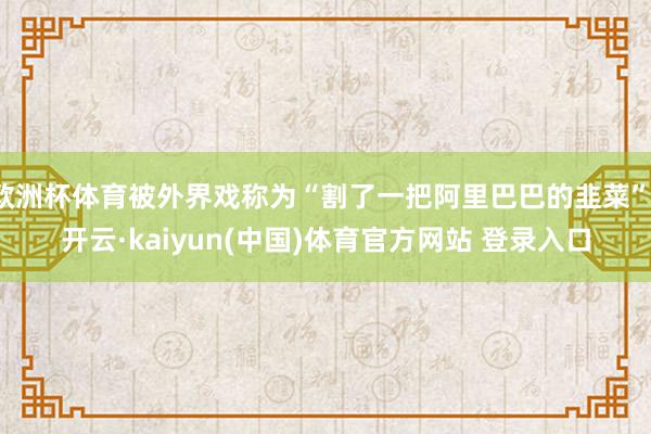 欧洲杯体育被外界戏称为“割了一把阿里巴巴的韭菜”-开云·kaiyun(中国)体育官方网站 登录入口