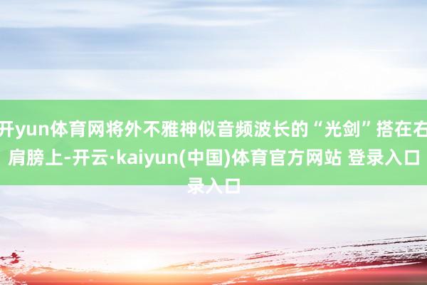 开yun体育网将外不雅神似音频波长的“光剑”搭在右肩膀上-开云·kaiyun(中国)体育官方网站 登录入口