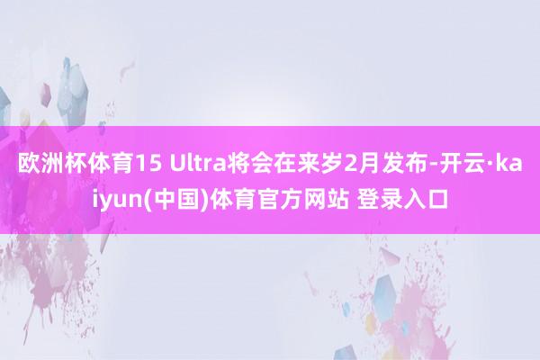 欧洲杯体育15 Ultra将会在来岁2月发布-开云·kaiyun(中国)体育官方网站 登录入口