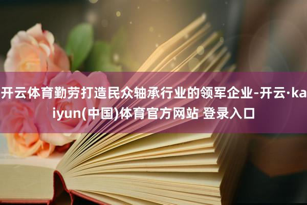 开云体育勤劳打造民众轴承行业的领军企业-开云·kaiyun(中国)体育官方网站 登录入口