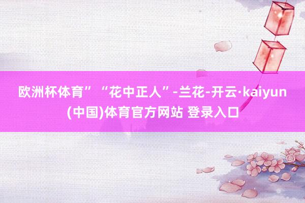 欧洲杯体育” “花中正人”-兰花-开云·kaiyun(中国)体育官方网站 登录入口
