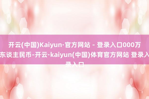开云(中国)Kaiyun·官方网站 - 登录入口000万元东谈主民币-开云·kaiyun(中国)体育官方网站 登录入口