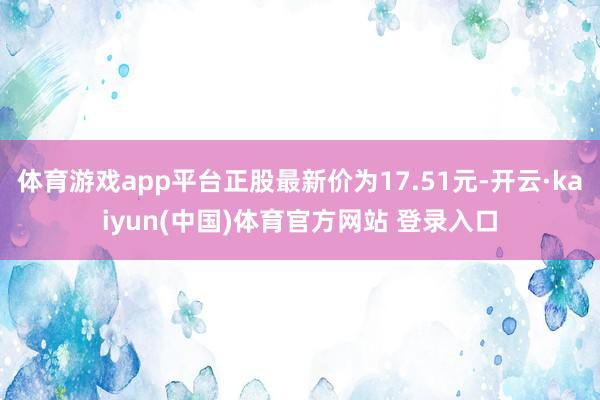 体育游戏app平台正股最新价为17.51元-开云·kaiyun(中国)体育官方网站 登录入口