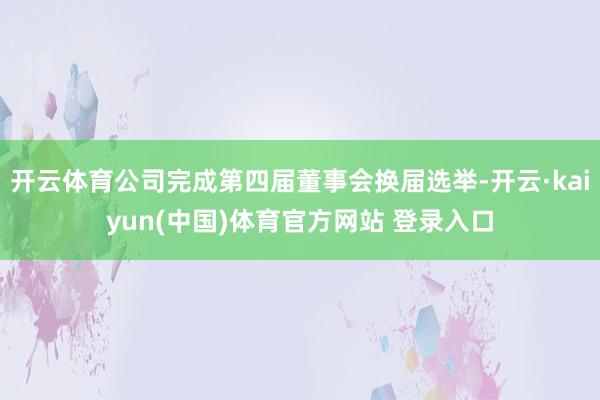 开云体育公司完成第四届董事会换届选举-开云·kaiyun(中国)体育官方网站 登录入口
