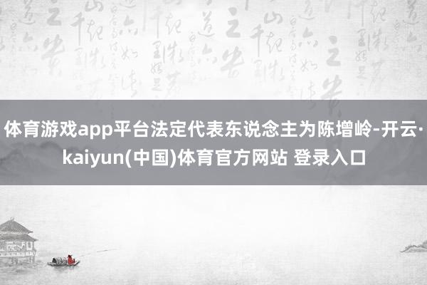 体育游戏app平台法定代表东说念主为陈增岭-开云·kaiyun(中国)体育官方网站 登录入口