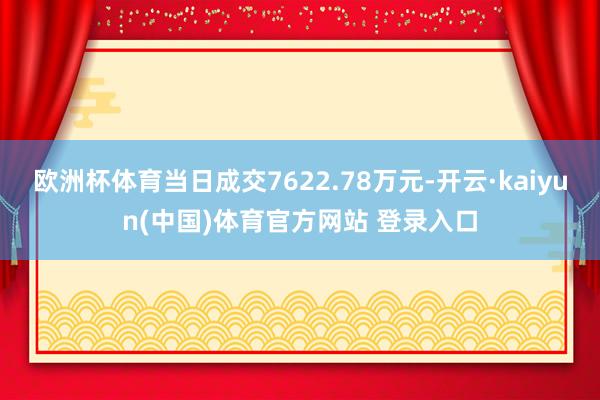 欧洲杯体育当日成交7622.78万元-开云·kaiyun(中国)体育官方网站 登录入口