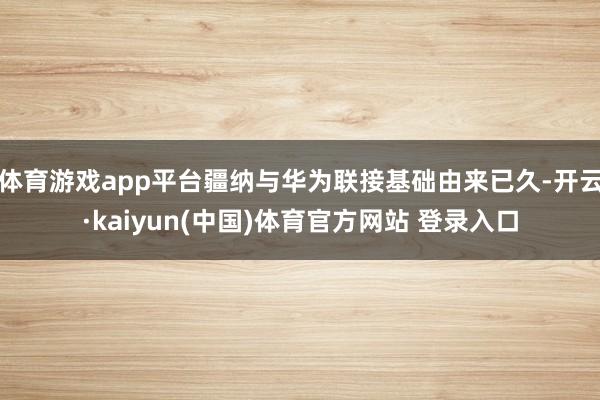 体育游戏app平台疆纳与华为联接基础由来已久-开云·kaiyun(中国)体育官方网站 登录入口