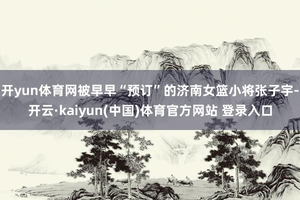 开yun体育网被早早“预订”的济南女篮小将张子宇-开云·kaiyun(中国)体育官方网站 登录入口