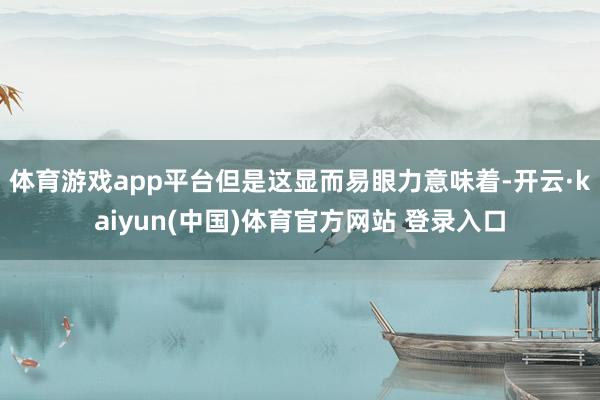 体育游戏app平台但是这显而易眼力意味着-开云·kaiyun(中国)体育官方网站 登录入口