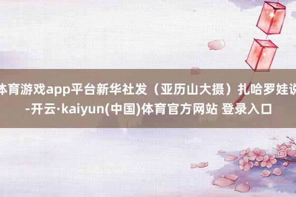 体育游戏app平台新华社发(亚历山大摄)扎哈罗娃说-开云·kaiyun(中国)体育官方网站 登录入口