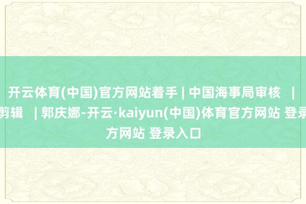 开云体育(中国)官方网站着手 | 中国海事局审核   | 陈鹏剪辑   | 郭庆娜-开云·kaiyun(中国)体育官方网站 登录入口