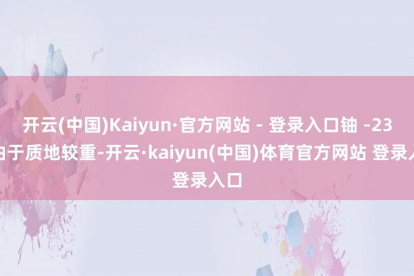 开云(中国)Kaiyun·官方网站 - 登录入口铀 -238 由于质地较重-开云·kaiyun(中国)体育官方网站 登录入口