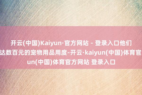 开云(中国)Kaiyun·官方网站 - 登录入口他们还要承担每月多达数百元的宠物用品用度-开云·kaiyun(中国)体育官方网站 登录入口