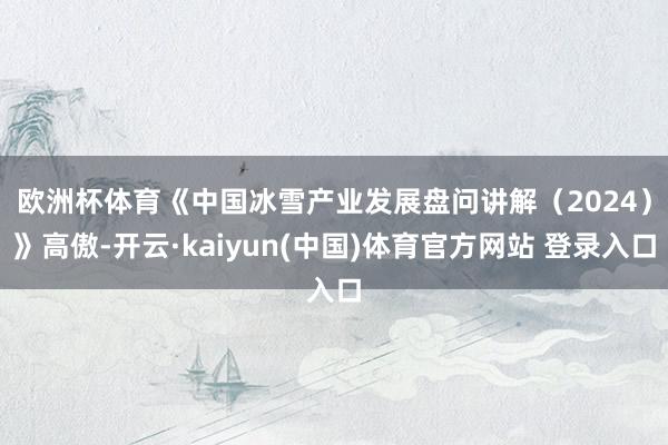 欧洲杯体育 《中国冰雪产业发展盘问讲解(2024)》高傲-开云·kaiyun(中国)体育官方网站 登录入口
