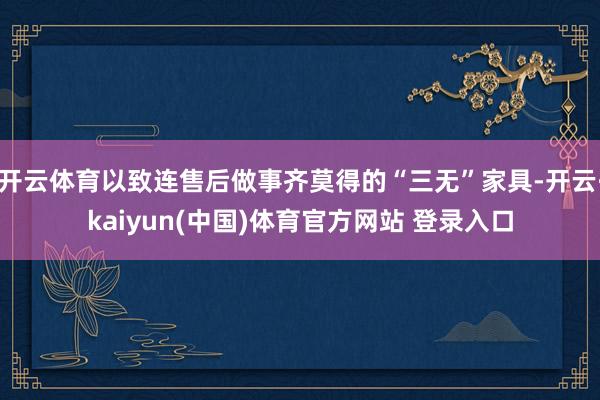 开云体育以致连售后做事齐莫得的“三无”家具-开云·kaiyun(中国)体育官方网站 登录入口