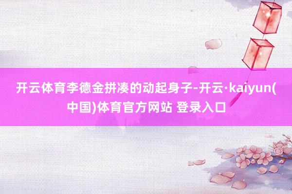 开云体育李德金拼凑的动起身子-开云·kaiyun(中国)体育官方网站 登录入口