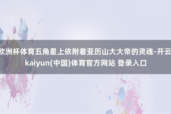 欧洲杯体育五角星上依附着亚历山大大帝的灵魂-开云·kaiyun(中国)体育官方网站 登录入口