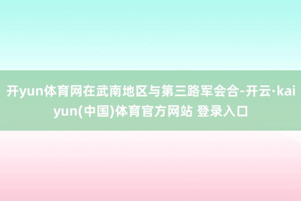 开yun体育网在武南地区与第三路军会合-开云·kaiyun(中国)体育官方网站 登录入口
