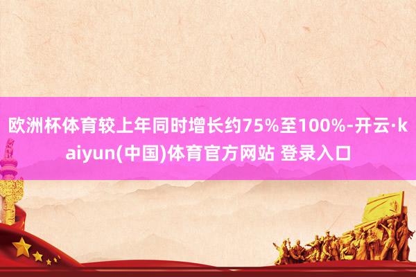 欧洲杯体育较上年同时增长约75%至100%-开云·kaiyun(中国)体育官方网站 登录入口