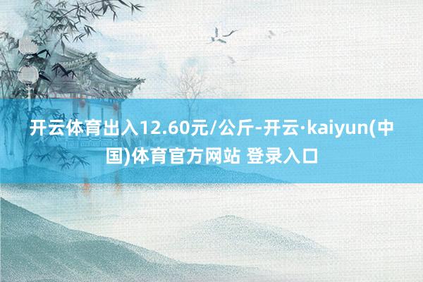开云体育出入12.60元/公斤-开云·kaiyun(中国)体育官方网站 登录入口