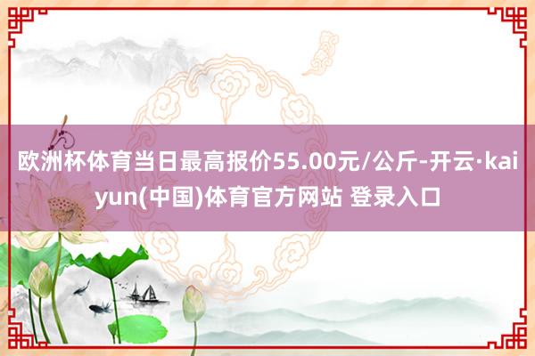 欧洲杯体育当日最高报价55.00元/公斤-开云·kaiyun(中国)体育官方网站 登录入口