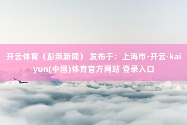 开云体育（彭湃新闻） 发布于：上海市-开云·kaiyun(中国)体育官方网站 登录入口