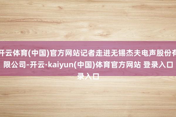 开云体育(中国)官方网站记者走进无锡杰夫电声股份有限公司-开云·kaiyun(中国)体育官方网站 登录入口