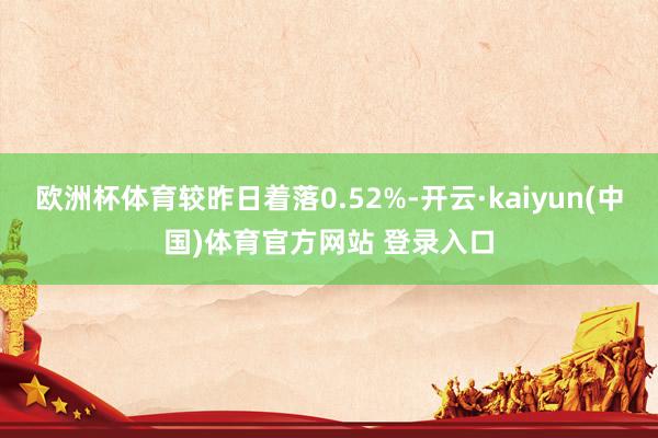 欧洲杯体育较昨日着落0.52%-开云·kaiyun(中国)体育官方网站 登录入口