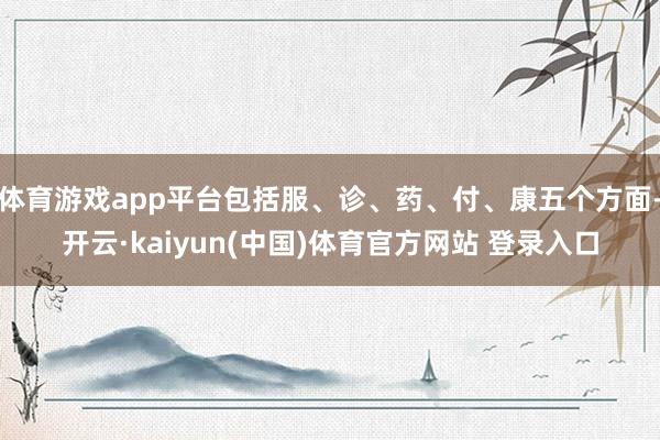 体育游戏app平台包括服、诊、药、付、康五个方面-开云·kaiyun(中国)体育官方网站 登录入口