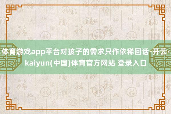 体育游戏app平台对孩子的需求只作依稀回话-开云·kaiyun(中国)体育官方网站 登录入口