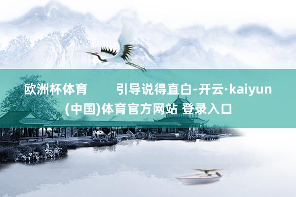 欧洲杯体育 引导说得直白-开云·kaiyun(中国)体育官方网站 登录入口