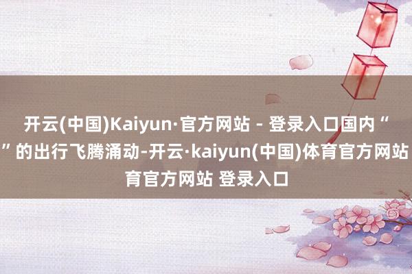 开云(中国)Kaiyun·官方网站 - 登录入口国内“来来通常”的出行飞腾涌动-开云·kaiyun(中国)体育官方网站 登录入口