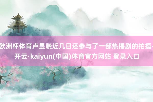 欧洲杯体育卢昱晓近几日还参与了一部热播剧的拍摄-开云·kaiyun(中国)体育官方网站 登录入口