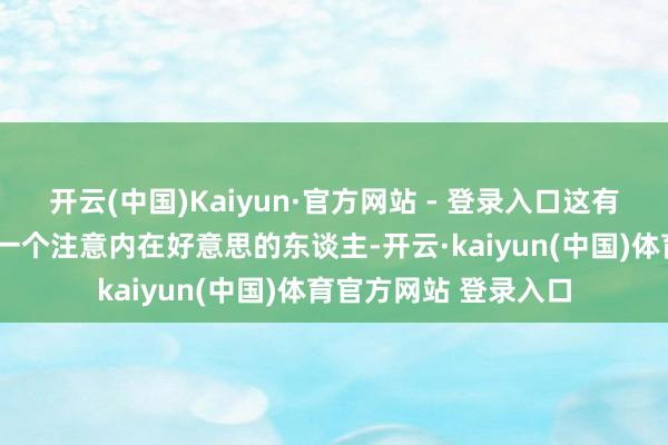 开云(中国)Kaiyun·官方网站 - 登录入口这有什么难的?”“我是一个注意内在好意思的东谈主-开云·kaiyun(中国)体育官方网站 登录入口
