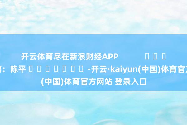 开云体育尽在新浪财经APP            						牵涉裁剪：陈平 							-开云·kaiyun(中国)体育官方网站 登录入口
