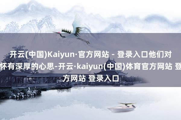 开云(中国)Kaiyun·官方网站 - 登录入口他们对西花厅怀有深厚的心思-开云·kaiyun(中国)体育官方网站 登录入口