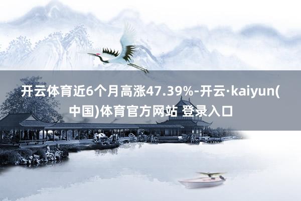 开云体育近6个月高涨47.39%-开云·kaiyun(中国)体育官方网站 登录入口