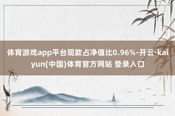 体育游戏app平台现款占净值比0.96%-开云·kaiyun(中国)体育官方网站 登录入口