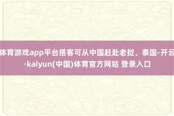 体育游戏app平台搭客可从中国赶赴老挝、泰国-开云·kaiyun(中国)体育官方网站 登录入口