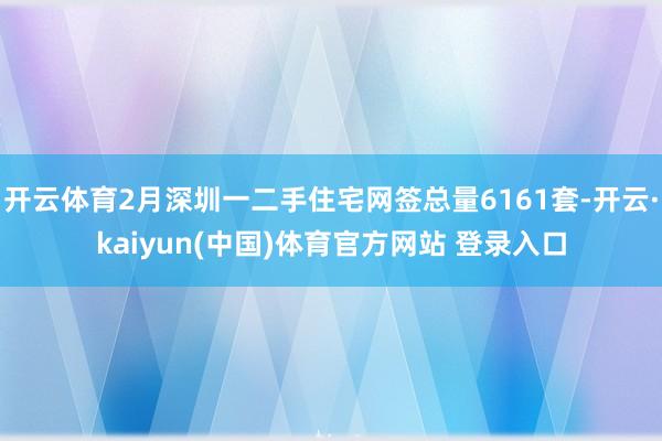 开云体育2月深圳一二手住宅网签总量6161套-开云·kaiyun(中国)体育官方网站 登录入口