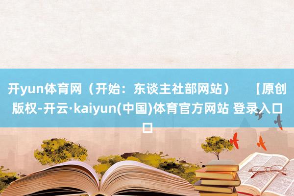 开yun体育网（开始：东谈主社部网站）    【原创版权-开云·kaiyun(中国)体育官方网站 登录入口