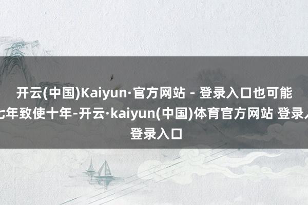 开云(中国)Kaiyun·官方网站 - 登录入口也可能是七年致使十年-开云·kaiyun(中国)体育官方网站 登录入口